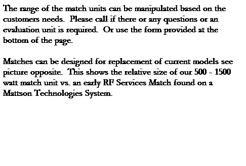 Text Box: The range of the match units can be manipulated based on the customers needs.  Please call if there or any questions or an evaluation unit is required.  Or use the form provided at the bottom of the page.
 
Matches can be designed for replacement of current models see picture opposite.  This shows the relative size of our 500 - 1500 watt match unit vs. an early RF Services Match found on a Mattson Technologies System.
